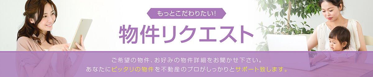 もっとこだわりたい！物件リクエストご希望の物件、お好みの物件詳細をお聞かせ下さい。あなたにピッタリの物件を不動産のプロがしっかりとサポート致します。