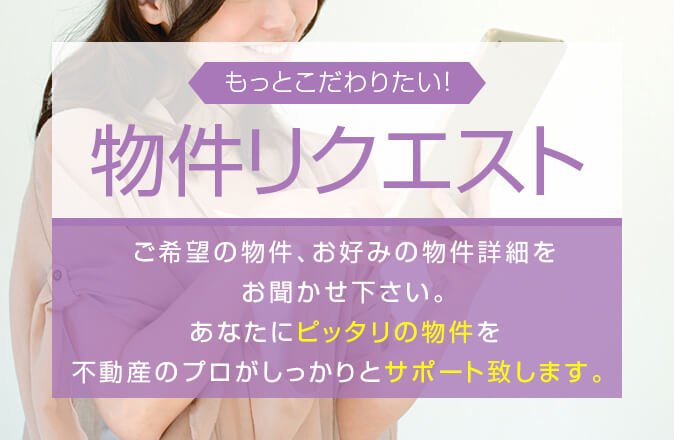 もっとこだわりたい！物件リクエストご希望の物件、お好みの物件詳細をお聞かせ下さい。あなたにピッタリの物件を不動産のプロがしっかりとサポート致します。